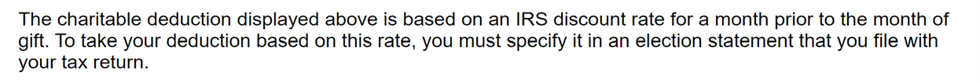 The charitable deduction displayed above is based on an IRS discount rate for a month prior to the month of the gift. To take your deduction based on this rate, you must specify it in an election statement that you file with your tax return.